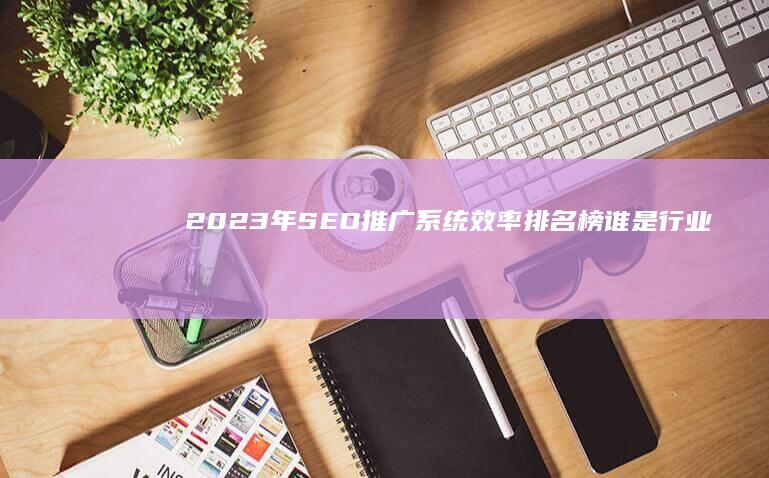 2023年SEO推广系统效率排名榜：谁是行业佼佼者？